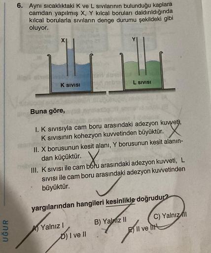 UĞUR
6. Aynı sıcaklıktaki K ve L sıvılarının bulunduğu kaplara
camdan yapılmış X, Y kılcal boruları daldırıldığında
kılcal borularla sıvıların denge durumu şekildeki gibi
oluyor.
#is
XI
K SIVISI
L SIVISI
Buna göre,
I. K sıvısıyla cam boru arasındaki adezyo