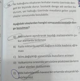 1/1
10. Yer kabuğunu oluşturan levhalar manto üzerinde den-
geli bir biçimde durur. Izostatik denge adı verilen bu
durum, yer kabuğu üzerinde meydana gelen çeşitli
olaylar sonucunda bozulabilir.
Aşağıdaki olaylardan hangisi sonucunda izostatik den-
ge bozulmaz?
A) Akarsuların aşındırarak taşıdığı malzemelerin çu-
kur alanlarda birikmesi
Sejar
B) Fazla miktarda aşınan dağların kütle kaybına uğra-
ması
C) İklim değişikliği sonucunda buzulların erimesi
D) Volkanizma sırasında yeryüzüne püsküren lavların
çukur alanları doldurması
E) Bitki kalıntılarının havasız bir ortamda sıkışarak kö-
mürleşmesi