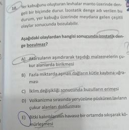 1/1
10. Yer kabuğunu oluşturan levhalar manto üzerinde den-
geli bir biçimde durur. Izostatik denge adı verilen bu
durum, yer kabuğu üzerinde meydana gelen çeşitli
olaylar sonucunda bozulabilir.
Aşağıdaki olaylardan hangisi sonucunda izostatik den-
ge bozulmaz?
A) Akarsuların aşındırarak taşıdığı malzemelerin çu-
kur alanlarda birikmesi
Sejar
B) Fazla miktarda aşınan dağların kütle kaybına uğra-
ması
C) İklim değişikliği sonucunda buzulların erimesi
D) Volkanizma sırasında yeryüzüne püsküren lavların
çukur alanları doldurması
E) Bitki kalıntılarının havasız bir ortamda sıkışarak kö-
mürleşmesi