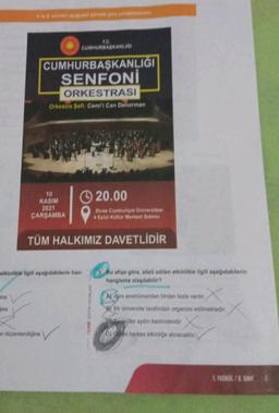 ine
10
KASIM
2021
ÇARŞAMBA
CUMHURBAŞKANLIĞI
SENFONİ
ORKESTRASI
Orkestra Sefi: Cemi'i Can Deliorman
etkinlikle ilgili aşağıdakilerin han
T.C.
CUMHURBAŞKANLIGI
20.00
Sivas Cumhuriyet Üniversitesi
4 Eylül Kültür Merkezi Salonu
TÜM HALKIMIZ DAVETLİDİR
an düzenlendiğine
Bu afişe göre, sözü edilen etkinlikle ilgili aşağıdakilerin
hangisine ulaşılabilir?
A) Ayni enstrümandan birden fazla vardır.
Bir üniversite tarafından organize edilmektedir.
çiler aydın kesimdendir. X
O)n herkes etkinliğe alınacaktır.
1. FASIKUL/8.SINIF