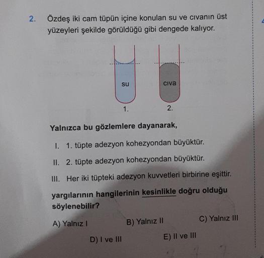 2.
Özdeş iki cam tüpün içine konulan su ve civanın üst
yüzeyleri şekilde görüldüğü gibi dengede kalıyor.
su
1.
D) I ve III
Civa
Yalnızca bu gözlemlere dayanarak,
2.
I.
1. tüpte adezyon kohezyondan büyüktür.
II. 2. tüpte adezyon kohezyondan büyüktür.
III. H