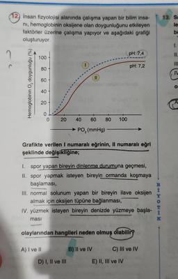 12) insan fizyolojisi alanında çalışma yapan bir bilim insa-
nı, hemoglobinin oksijene olan doygunluğunu etkileyen
faktörler üzerine çalışma yapıyor ve aşağıdaki grafiği
oluşturuyor.
?
Hemoglobinin O, doygunluğu (%)
100
80
60
40
20
0
0
20
A) I ve II
(
olip
40 60 80
PO₂ (mmHg)
D) I, II ve III
Grafikte verilen I numaralı eğrinin, Il numaralı eğri
şeklinde değişikliğine;
100
1. spor yapan bireyin dinlenme durumuna geçmesi,
II. spor yapmak isteyen bireyin ormanda koşmaya
başlaması,
III. normal solunum yapan bir bireyin ilave oksijen
almak için oksijen tüpüne bağlanması,
IV. yüzmek isteyen bireyin denizde yüzmeye başla-
masi
clam
olaylarından hangileri neden olmuş olabilir?
pH: 7,4
pH: 7,2
B) II ve IV
C) III ve IV
E) II, III ve IV
B
İ
HOEKK
Y
0
T
K
13. Sa
le
ba
1.
11.
III
IV
O
A