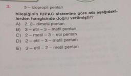 3.
3- izopropil pentan
bileşiğinin IUPAC sistemine göre adı aşağıdaki-
lerden hangisinde doğru verilmiştir?
A) 2, 2-dimetil pentan
B)
3-etil-3-metil pentan
C) 2-metil-3-etil pentan
D) 2-etil-3-metil pentan
E) 3-etil-2-metil pentan