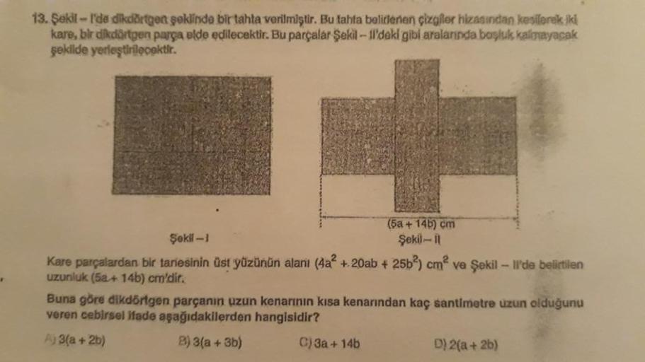 .
13. Şekil-l'de dikdörtgen şeklinde bir tahta verilmiştir. Bu tahta belirlenen çizgiler hizasından kesilerek iki
kare, bir dikdörtgen parça elde edilecektir. Bu parçalar Şekil-ll'deki gibi aralarında başluk kalmayacak
şekilde yerleştirilecektir.
(5a +14b)