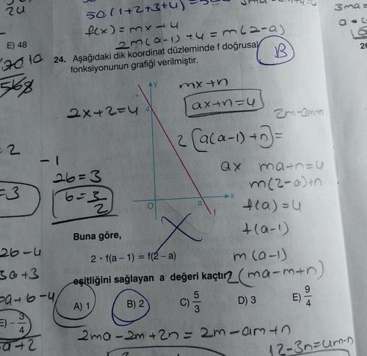 24
5011+2+3+u)
f(x) = mx +4
E) 48
2m²(0-1) + 4 = m(2-a)
2010 24. Aşağıdaki dik koordinat düzleminde f doğrusal
fonksiyonunun grafiği verilmiştir.
B
568
=2
F3
E)
-1
26-4
30+3
39+6-4
4
=a+2
2x+2=4
26=3
16= 3/2/2
Buna göre,
O
mx+h
2 f(a-1) = f(2-a)
n
ax+1=
2 