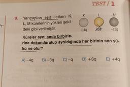 +
9. Yarıçapları eşit iletken K,
L, M kürelerinin yükleri şekil-
deki gibi verilmiştir.
K
A) -4q B) -3q
TEST/1
L
+4q nôtr
M
-13q
Küreler aynı anda birbirle-
rine dokundurulup ayrıldığında her birinin son yü-
kü ne olur?
C) -q D) +3q E) +4q