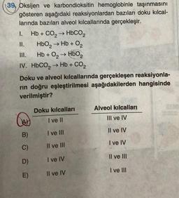 39, Oksijen ve karbondioksitin hemoglobinle taşınmasını
gösteren aşağıdaki reaksiyonlardan bazıları doku kılcal-
larında bazıları alveol kılcallarında gerçekleşir.
Hb + CO, → HbCO,
HbO₂ → Hb + O₂
Hb + O₂ → HbO₂
IV. HbCO, → Hb + CO,
I.
II.
Doku ve alveol kılcallarında gerçekleşen reaksiyonla-
rin doğru eşleştirilmesi aşağıdakilerden hangisinde
verilmiştir?
B)
C)
D)
E)
Doku kılcalları
I ve II
I ve III
II ve III
I ve IV
Il ve IV
Alveol kılcalları
III ve IV
Il ve IV
I ve IV
Il ve III
I ve III