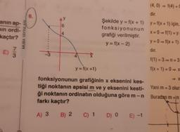 anın ap-
in ordi-
kaçtır?
73
MUBA YAYINLARL
6.
AY
6
14
4
Şekilde y = f(x + 1)
fonksiyonunun
grafiği verilmiştir.
y = f(x - 2)
y = f(x+1)
fonksiyonunun grafiğinin x eksenini kes-
tiği noktanın apsisi m ve y eksenini kesti-
ği noktanın ordinatın olduğuna göre m- n
farkı kaçtır?
A) 3 B) 2
C) 1 D) 0 E) -1
(4,0) = f(4) =
dir.
y = f(x+1) için,
x=0=f(1) = y
y=0=f(x+1)
dır.
f(1) = 3-n=3
f(x+1)=0⇒x
Yani m = 3 olur.
Buradan m +In