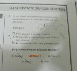 2
ELEKTROSTATİK (DURGUN ELEKTRIK)
Pozitif yüklü X ve Y metal küreleri birbirlerine do-
kundurulduğunda X üzerindeki pozitif yuk mik-
tanı artıyor.
Dis
3.
Buna göre;
TY nin yarıçapı, X inkinden büyüktür.
II. İlk durumda X in yük/yarıçap oranı Y ninkin-
den küçüktür.
III ilk durumda X in yükü, Y nin yükünden azdır.
yargılarından hangileri kesinlikle doğrudur?
A) Yalnız I
B) Yalnız II
D) | ||
45
C) Yalnız III
E) II ve III