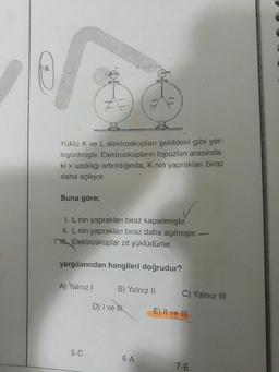 8.
Buna göre;
REL
STATE
Yüklü K ve L elektroskopları şekildeki gibi yer-
leştirilmiştir. Elektroskopların topuzları arasında-
ki x uzaklığı artırıldığında, K nin yaprakları biraz
daha açılıyor.
A) Yalnız I
5-C
I. L nin yaprakları biraz kapanmıştır.
II. L nin yaprakları biraz daha açılmıştır..
Elektroskoplar zıt yüklüdürler.
yargılarından hangileri doğrudur?
B) Yalnız li
11
D) I ve lik
6-A
C) Yalnız III
E) II ve III
-
7-E