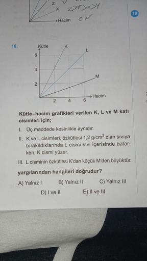 16.
6
4
2
Kütle
Z
X
2
Z>T>x>Y
Hacim
D) I ve H
K
4
L
6
M
→ Hacim
Kütle-hacim grafikleri verilen K, L ve M katı
cisimleri için;
1. Üç maddede kesinlikle aynıdır.
II. K ve L cisimleri, özkütlesi 1,2 g/cm³ olan sıvıya
bırakıldıklarında L cismi sıvı içerisinde