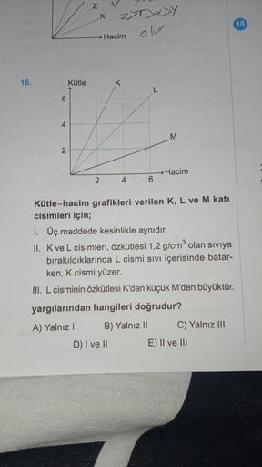 16.
6
4
2
Kütle
Z
X
2
Z>T>x>Y
Hacim
D) I ve H
K
4
L
6
M
→ Hacim
Kütle-hacim grafikleri verilen K, L ve M katı
cisimleri için;
1. Üç maddede kesinlikle aynıdır.
II. K ve L cisimleri, özkütlesi 1,2 g/cm³ olan sıvıya
bırakıldıklarında L cismi sıvı içerisinde 