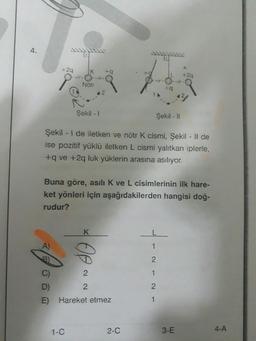 4.
+2q
A
K
Notr
Şekil - 1
1-C
42
K
ta
Şekil - I de iletken ve nötr K cismi, Şekil - Il de
ise pozitif yüklü iletken L cismi yalıtkan iplerle,
+q ve +2q luk yüklerin arasına asılıyor.
2
2
Buna göre, asılı K ve L cisimlerinin ilk hare-
ket yönleri için aşağıdakilerden hangisi doğ-
rudur?
D)
E) Hareket etmez
+q
Şekil - Il
2-C
--~-~-
+2q
3-E
4-A