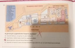 10.
2. Saat Kules
3 Polis Kont Not
& Ana Gig
& Bet Gl
Y Selami
8 Hedyk Egys
8 Mulyade Salonu
10 Kan
11 Cam Kop
12. Sant Muze
13 Harem cen
14 Harem Gip
DOLMABAHCE SARAYI KROKİSİ
ITWUP
1790
<<-Sol Sağ -
İstanbul Boğazı
Bu görsele göre aşağıdakilerden hangisine ulaşılamaz?
A) Selamlık Bahçesi, ana girişe en yakın bahçedir.
10
Dolmabahçe Caddesi
12
8
15
B) Saat Kulesi, Valide Sultan Camii'nin sağ tarafındadır.
Harem girişinin solunda Harem Bahçesi vardır.
D) Selamlik ve Harem'in tam arasında hediyelik eşya satan bir yer ve Camlı Köşk bulunmaktadır.
14
15