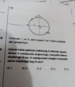 B
8
19
in tamamı
A) 1
O
Üzerinden i ve 2i akımı geçen X ve Y telleri şekildeki
gibi yerleştiriliyor.
B) 2
tuşlarına
-tedir.
Çeyrek halka geklinde bükülmüş X telinden geçen
akimin O noktesinde oluşturduğu manyetik alanın
büyüklüğü B ise, O noktasındaki bileşke manyetik
alanın böyüldüğü kaç B olur?
C) 3 D) 4
E) 5
kat