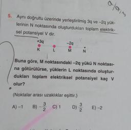 5. Aynı doğrultu üzerinde yerleştirilmiş 3q ve-2q yük-
lerinin N noktasında oluşturdukları toplam elektrik-
sel potansiyel V dir.
+3q
K
A)-1
L
3
-2q
M
Buna göre, M noktasındaki -2q yükü N noktası-
na götürülürse, yüklerin L noktasında oluştur-
dukları toplam elektriksel potansiyel kaç V
olur?
(Noktalar arası uzaklıklar eşittir.)
B) -
C) 1
C) 1 D) 2
2
N
0/613
E) -2