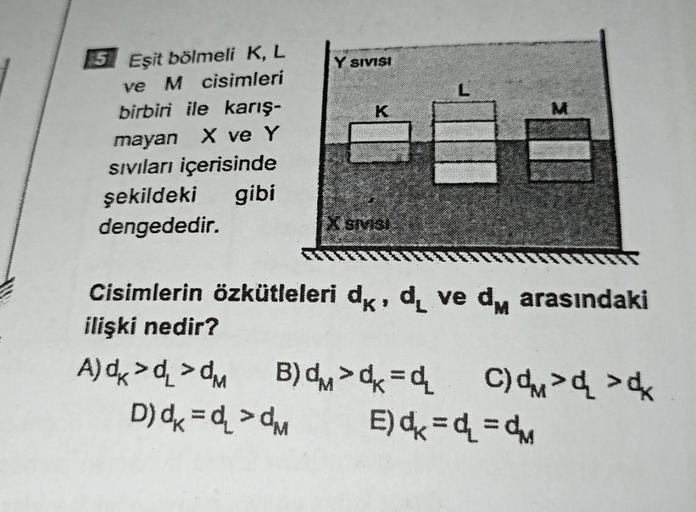 5 Eşit bölmeli K, L
ve M cisimleri
birbiri ile karış-
mayan X ve Y
Sıvıları içerisinde
şekildeki gibi
dengededir.
********
Y SIVISI
K
X SIVISI
M
Cisimlerin özkütleleri d, d ve d arasındaki
ilişki nedir?
A) dx >d >dM B)
D)dx=d₂>dM
>=₂ C) > >
E) == M