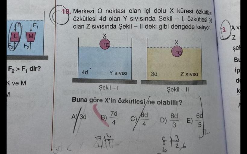 |F₁
M
F2F21
K ve M
M
F₂>F₁ dir?
10. Merkezi O noktası olan içi dolu X küresi özkütlesi
özkütlesi 4d olan Y Sıvısında Şekil - 1, Özkütlesi 3d
olan Z Sıvısında Şekil - Il deki gibi dengede kalıyor.
X
HST 4d
AY3d
O
B)
2
Y SIVISI
Şekil - 1
Şekil - II
Buna göre