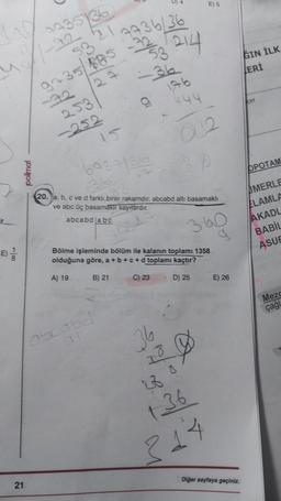 polimal
21
4435 36
9435/885
253
-252
7736/36
-22/53 214
-36
g
15
6737/36
abcabd
P9
176
444
36
20. a, b, c ve d farklı birer rakamdir, abcabd altı basamaklı
ve abc üç basamaklı sayılardır.
abcabd abc
360
Bölme işleminde bölüm ile kalanın toplamı 1358
olduğuna göre, a + b +c+d toplamı kaçtır?
A) 19
B) 21
C) 23
D) 25
10/0
032
E) 5
28 0
136
314
E) 26
GIN İLK
Diğer sayfaya geçiniz.
LERİ
cer
OPOTAM
MERLE
ELAMLA
AKADL
BABIL
ASUE
Mezc
çağl
