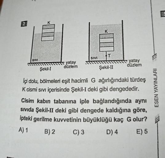 2
SIVI
K
yatay
düzlem
SIVI
K
Şekil-II
yatay
düzlem
Şekil-I
İçi dolu, bölmeleri eşit hacimli G ağırlığındaki türdeş
K cismi sıvı içerisinde Şekil-I deki gibi dengededir.
Cisim kabın tabanına iple bağlandığında aynı
Sıvıda Şekil-II deki gibi dengede kaldığın