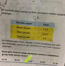 Bir markette satışı yapılan üç farklı çikolatanın tutarları aşağıda
verilmiştir.
24
Çikolata çeşidi
Beyaz çikolata
Bitter çikolata
Sütlü çikolata
Tutarı
B) 30
1,5 t
2,5 t
4 t
Bu markete gelen Ersin, elindeki 12 t'nin tamamıyla tüm çiko-
lata türlerinden yeterince alıp çikolatalarını birer birer kasiyere
uzatmıştır.
C) 42
Buna göre, Ersin'in aldığı çikolataları kasiyere uzatabilece-
ği kaç farklı durum vardır?
A) 24
G
D) 60
E) 64