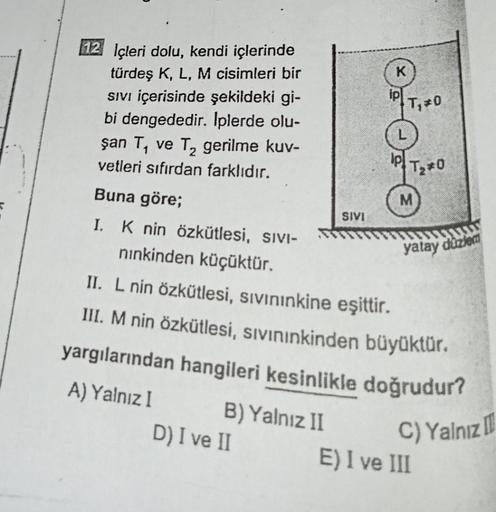 12 Içleri dolu, kendi içlerinde
türdeş K, L, M cisimleri bir
Sıvı içerisinde şekildeki gi-
bi dengededir. İplerde olu-
şan T₁ ve T₂ gerilme kuv-
2
vetleri sıfırdan farklıdır.
Buna göre;
I. K nin özkütlesi, SIVI-
nınkinden küçüktür.
B) Yalnız II
SIVI
D) I v