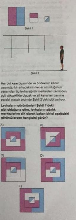 Her biri kare biçiminde ve öndekinin kenar
uzunluğu bir arkadakinin kenar uzunluğunun
yarısı olan üç levha ağırlık merkezleri zeminden
eşit yükseklikte olacak ve alt kenartan zemine
paralel olacak biçimde Şekil 2'deki gibi asılıyor.
A)
Levhaların görünümleri Şekil 1'deki
gibi olduğuna göre, levhaların ağırlık
merkezlerine dik olarak bakan birisi aşağıdaki
görüntülerden hangisini görür?
B)
6
Şekil 1
C)
Şekil 2
E)
D)
