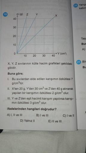 18
40
30
20
10
0
m (g)
N
10
20
30
40
→ V (cm³)
X, Y, Z sıvılarının kütle hacim grafikleri şekildeki
gibidir.
Buna göre;
I. Bu sıvılardan elde edilen karışımın özkütlesi 7
g/cm³tür.
II. X'ten 20 g, Y'den 30 cm³ ve Z'den 40 g alınarak
yapılan bir karışımın ö