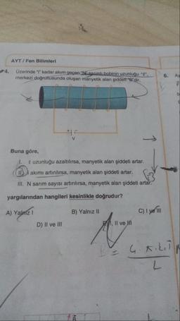 AYT/Fen Bilimleri
Üzerinde "i" kadar akım geçen "N" sarımlı bobinin uzunluğu "l",
merkezi doğrultusunda oluşan manyetik alan şiddet "B"dir.
Buna göre,
1. uzunluğu azaltılırsa, manyetik alan şiddeti artar.
11. akımı artırılırsa, manyetik alan şiddeti artar.
III. N sarım sayısı artırılırsa, manyetik alan şiddeti artar.
yargılarından hangileri kesinlikle doğrudur?
A) Yalnız 1
V
D) II ve III
B) Yalnız II
AB
C) I ye Ill
6.
Ay
F
b
g
, II ve HI
Ang
BE G.KILTN
L