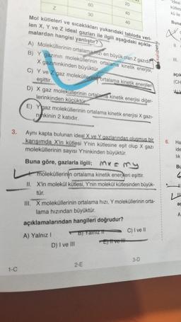 3.
1-C
Z
60
30
Mol kütleleri ve sıcaklıkları yukarıdaki tabloda veri-
len X, Y ve Z ideal gazları ile ilgili aşağıdaki açıkla-
malardan hangisi yanlıştır?
A) Moleküllerinin ortalama zı en büyük olan Z gazıdır.
B) Y gazının moleküllerinin ortalama kinetik enerjisi,
X gazınınkinden büyüktür.
20
C) Y ve Z gaz moleküllerinin ortalama kinetik enerjileri
eşittir.
A) Yalnız I
40
D) X gaz moleküllerinin ortalama kinetik enerjisi diğer-
lerinkinden küçüktür.
E) Ygaz moleküllerinin ortalama kinetik enerjisi X gazi-
nhkinin 2 katıdır.
D) I ve III
40
Aynı kapta bulunan ideal X ve Y gazlarından olusmus bir
karışımda X'in kütlesi Y'nin kütlesine eşit olup X gazı
moleküllerinin sayısı Y'ninkinden büyüktür.
Buna göre, gazlarla ilgili; x = my
moleküllerinin ortalama kinetik enerjieri eşittir.
II. X'in molekül kütlesi, Y'nin molekül kütlesinden büyük-
tür.
2-E
B) Yalnız t
III. X moleküllerinin ortalama hızı, Y moleküllerinin orta-
lama hızından büyüktür.
açıklamalarından hangileri doğrudur?
Et ve
C) I ve II
KafaDengi
3-D
Ideal
kütles
kü ile
6.
Buna
X
=
11.
III.
C
açık
(CH
ALL
Ha
ide
lik
Bu
4
ac
A