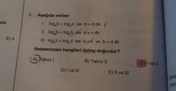 yısı
E) 4
4. Aşağıda verilen
1. logab = logad ise b = d dir. //
II. log₂b = log b ise a = c dir.
III. logab = log d ise ac ve b = d dir.
ifadelerinden hangileri daima doğrudur?
A) Yalnız I
B) Yalnız II
D) I ve III
E) II ve III
C) I ve II
Şekild
yerleri