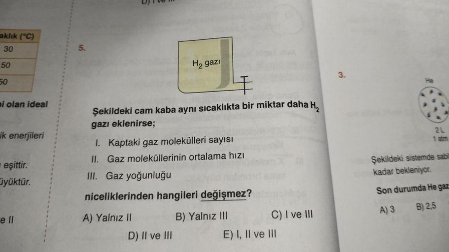 aklık (°C)
30
50
50
pi olan ideal
ik enerjileri
eşittir.
üyüktür.
e ll
5.
4
Şekildeki cam kaba aynı sıcaklıkta bir miktar daha H₂
gazı eklenirse;
H₂ gazi
I. Kaptaki gaz molekülleri sayısı
II. Gaz moleküllerinin ortalama hızı
III. Gaz yoğunluğu
niceliklerin