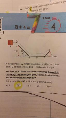 3.
K
Ek
3+4=
L
2.
2h
M
Sürtünmesiz yatay düzlemde durmakta ola
E kuvveti etki ediyor.
(3
h;
P
Test
R
4
h
ayatay
K noktasından Ek kinetik enerjisiyle fırlatılan m kütleli
cisim, S noktasına kadar çıkıp P noktasında duruyor.
Yol boyunca cisme etki eden sürtünme kuvvetinin
büyüklüğü değişmediğine göre, cismin K noktasında-
ki kinetik enerjisi kaç mgh'dir?
(KL = LM = MN = NP = PR = RS, g: çekim ivmesi)
A) 1
B) 2
C) 3
D) 4
E) 5