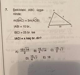 7.
Şekildeki ABC üçge-( A & (A
ninde;
m(BAC) = 3m(ACB)
IABI= 10 br.,
IBCI= 25 br. ise
IACI= x kaç br. dir?
Syd on 15√ 14
A)
2
10
lo
Sind
08A/leblizier
B
X
D) 15√7 E) 18
B) 15√14 C) 15√7 22
25
Sheratas!