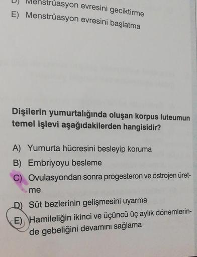 Menstrüasyon evresini geciktirme
E) Menstrüasyon evresini başlatma
Dişilerin yumurtalığında oluşan korpus luteumun
temel işlevi aşağıdakilerden hangisidir?
A) Yumurta hücresini besleyip koruma
B) Embriyoyu besleme
C) Ovulasyondan sonra progesteron ve östro