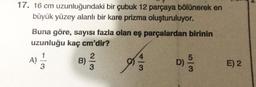 17. 16 cm uzunluğundaki bir çubuk 12 parçaya bölünerek en
büyük yüzey alanlı bir kare prizma oluşturuluyor.
Buna göre, sayısı fazla olan eş parçalardan birinin
uzunluğu kaç cm'dir?
2
B) //
A)
3
4/3
5/3
E) 2