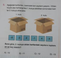 5. Aşağıdaki kartlardan, üzerindeki tam sayıların çarpımı -10'dan
küçük olan herhangi ikisi 1. kutuya atıldıktan sonra kalan kart-
lar 2. kutuya atılacaktır.
-8
A) -10
1. kutu
-3
2 -1
B)-11
2. kutu
Buna göre, 2. kutuya atılan kartlardaki sayıların toplamı
en az kaç olabilir?
C) -12
4
-4
D) -13