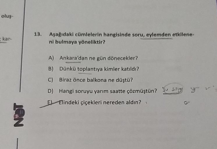 oluş-
kar-
NOT
13. Aşağıdaki cümlelerin hangisinde soru, eylemden etkilene-
ni bulmaya yöneliktir?
A) Ankara'dan ne gün dönecekler?
B) Dünkü toplantıya kimler katıldı?
C) Biraz önce balkona ne düştü?
D) Hangi soruyu yarım saatte çözmüştün? Sy
E) Elindeki ç