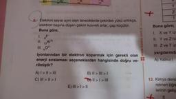 8 Elektron sayısı aynı olan taneciklerde çekirdek yükü arttıkça,
elektron başına düşen çekim kuvveti artar, çap küçülür.
Buna göre;
1. F
11.
III. 80²-
iyonlarından bir elektron koparmak için gerekli olan
enerji sıralaması seçeneklerden hangisinde doğru ve-
rilmiştir?
134/34
19
A) | > || > III
C) III > | > |
B) II > III > I
DY II > I > III
E) III > I > II
www.baska.com.tr
Y
Z
T
Buna göre;
1. X ve Y iz
II. Y ve Z'nis
III. Z ve T iz
yargılarında
A) Yalnız I
12. Kimya dersi
retmen öğre
lerinin geliş