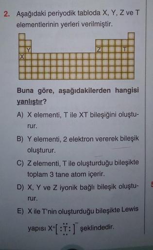 2. Aşağıdaki periyodik tabloda X, Y, Z ve T
elementlerinin yerleri verilmiştir.
X
Y
Z
T
Buna göre, aşağıdakilerden hangisi
yanlıştır?
A) X elementi, T ile XT bileşiğini oluştu-
rur.
B) Y elementi, 2 elektron vererek bileşik
oluşturur.
C) Z elementi, T ile 