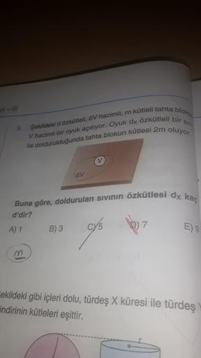 ri - Ill
9.
Şekildeki d özkütleli, 6V hacimli, m kütleli tahta blokte
V hacimli bir oyuk açılıyor. Oyuk dx özkütleli bir
ile doldurulduğunda tahta blokun kütlesi 2m oluyor.
A) 1
6V
m
V
Buna göre, doldurulan sıvının özkütlesi dx kaç
d'dir?
B) 3 cy5
SIVI
7
E