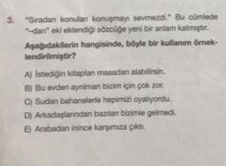 3.
"Siradan konulan konuşmayı sevmezdi." Bu cümlede
-dan" eki eklendiği sözcüğe yeni bir anlam katmıştır.
Aşağıdakilerin hangisinde, böyle bir kullanım örnek-
lendirilmiştir?
A) Istediğin kitaplan masadan alabilirsin.
B) Bu evden ayniman bizim için çok zor.
C) Sudan bahanelerle hepimizi oyalıyordu.
D) Arkadaşlarından bazılan bizimle gelmedi.
E) Arabadan inince karşımıza çıktı.