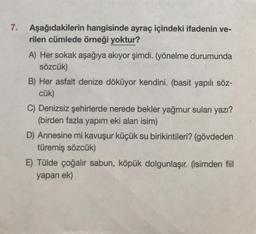 7. Aşağıdakilerin hangisinde ayraç içindeki ifadenin ve-
rilen cümlede örneği yoktur?
A) Her sokak aşağıya akıyor şimdi. (yönelme durumunda
sözcük)
B) Her asfalt denize döküyor kendini. (basit yapılı söz-
cük)
C) Denizsiz şehirlerde nerede bekler yağmur suları yazı?
(birden fazla yapım eki alan isim)
D) Annesine mi kavuşur küçük su birikintileri? (gövdeden
türemiş sözcük)
E) Tülde çoğalır sabun, köpük dolgunlaşır. (isimden fiil
yapan ek)