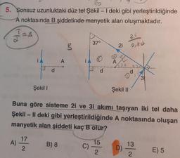 RO
5. Sonsuz uzunluktaki düz tel Şekil - I deki gibi yerleştirildiğinde
A noktasında B şiddetinde manyetik alan oluşmaktadır.
J=B
J
Şekil I
A
B) 8
R
37°
C) -
d
15
2
A
Buna göre sisteme 2i ve 3i akımı taşıyan iki tel daha
Şekil - Il deki gibi yerleştirildiğinde A noktasında oluşan
manyetik alan şiddeti kaç B olur?
A) 1/7/2
21
Şekil II
21
0,8d
D)
d
31
13
2
E) 5