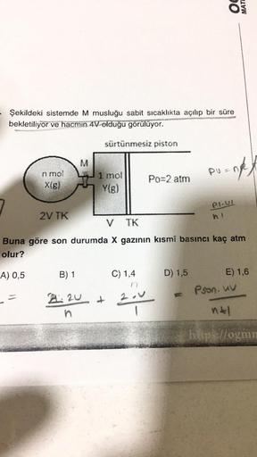 7
Şekildeki sistemde M musluğu sabit sıcaklıkta açılıp bir süre
bekletiliyor ve hacmin 4V olduğu görülüyor.
n mol
X(g)
A) 0,5
2V TK
M
sürtünmesiz piston
1 mol
Y(g)
B) 1
21:20 +
n
Po=2 atm
C) 1,4
DO
D) 1,5
PU
V TK
Buna göre son durumda X gazının kısmî basın