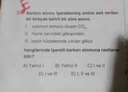 E
2. Karbon atomu işaretlenmiş amino asit verilen
bir bireyde belirli bir süre sonra,
1. solunum sonucu oluşan CO₂,
II. hücre zarındaki glikoprotein,
III. beyin hücrelerinde yıkılan glikoz
hangilerinde işaretli karbon atomuna rastlana-
bilir?
A) Yalnız I B) Yalnız II C) I ve II
D) I ve III
E) I, II ve III
6
$