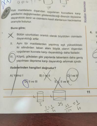 aaa
20
Katı maddelerin dışarıdan uygulanan kuvvetlere karşı
şekillerini değiştirmeden gösterebileceği direncin ölçüsüne
dayanıklılık denir ve cisimlerin kesit alanlarının hacimlerine
oranıyla bulunur.
Buna göre;
Bütün uzunlukları orantılı olarak büyütülen