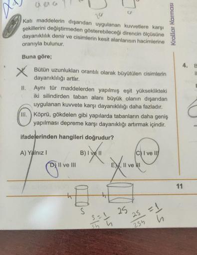 aaa
20
Katı maddelerin dışarıdan uygulanan kuvvetlere karşı
şekillerini değiştirmeden gösterebileceği direncin ölçüsüne
dayanıklılık denir ve cisimlerin kesit alanlarının hacimlerine
oranıyla bulunur.
Buna göre;
Bütün uzunlukları orantılı olarak büyütülen 