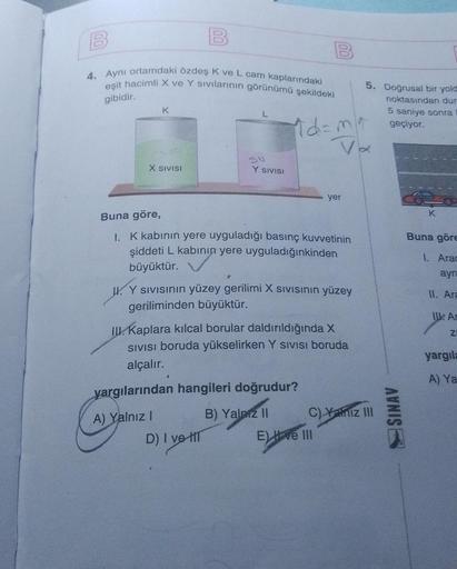 B
4. Aynı ortamdaki özdeş K ve L cam kaplarındaki
eşit hacimli X ve Y sıvılarının görünümü şekildeki
gibidir.
1d=m
K
X SIVISI
L
Y SIVISI
A) Yalnız I
Buna göre,
1. K kabının yere uyguladığı basınç kuvvetinin
şiddeti L kabının yere uyguladığınkinden
büyüktür