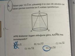 3. Taban çapı 12√2 br, yüksekliği 9 br olan dik silindirin üst
taban çevresi üzerinde bir P noktası işaretleniyor.
P
B
APB ikizkenar üçgen olduğuna göre, A(APB) kaç
birimkaredir?
Hovs
D) 16√19
B) 12√17
C) 14√34
E) 18√34
5.